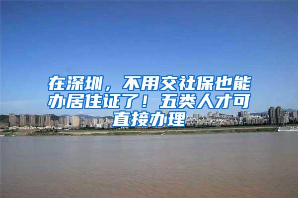 在深圳，不用交社保也能办居住证了！五类人才可直接办理