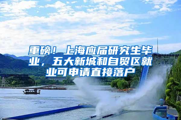 重磅！上海应届研究生毕业，五大新城和自贸区就业可申请直接落户