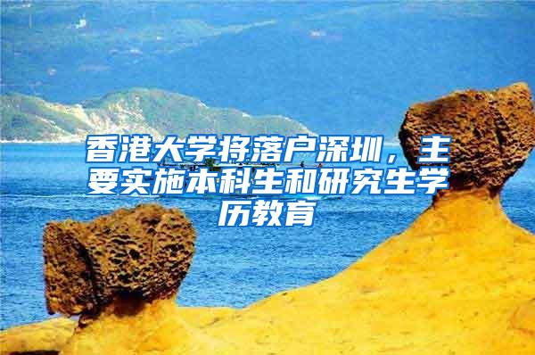 香港大学将落户深圳，主要实施本科生和研究生学历教育