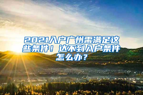 2021入户广州需满足这些条件！达不到入户条件怎么办？