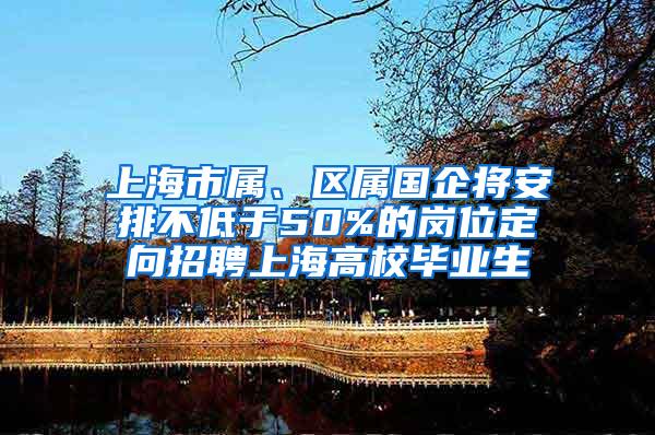 上海市属、区属国企将安排不低于50%的岗位定向招聘上海高校毕业生
