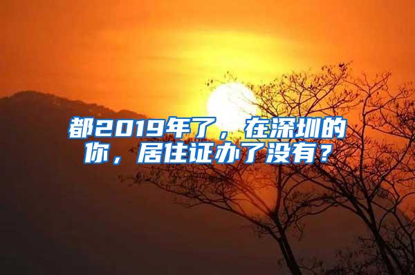都2019年了，在深圳的你，居住证办了没有？