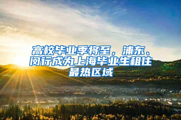 高校毕业季将至，浦东、闵行成为上海毕业生租住最热区域