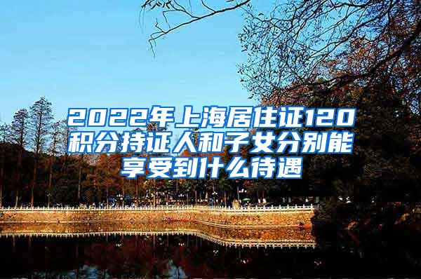 2022年上海居住证120积分持证人和子女分别能享受到什么待遇