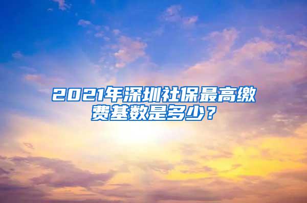 2021年深圳社保最高缴费基数是多少？