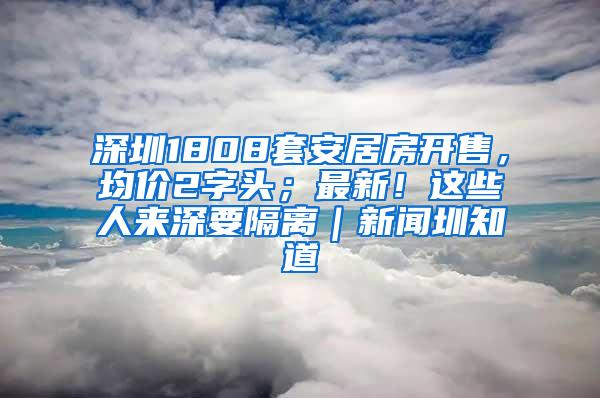 深圳1808套安居房开售，均价2字头；最新！这些人来深要隔离｜新闻圳知道