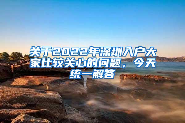 关于2022年深圳入户大家比较关心的问题，今天统一解答