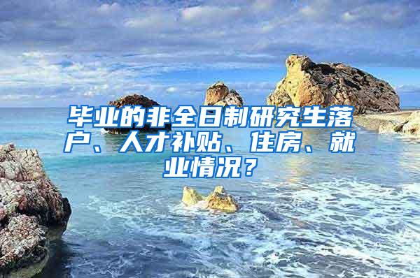 毕业的非全日制研究生落户、人才补贴、住房、就业情况？