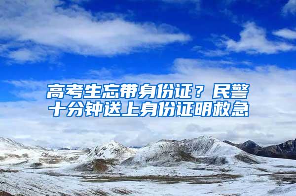 高考生忘带身份证？民警十分钟送上身份证明救急