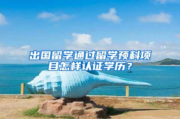 出国留学通过留学预科项目怎样认证学历？