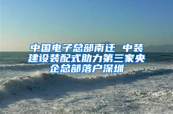 中国电子总部南迁 中装建设装配式助力第三家央企总部落户深圳