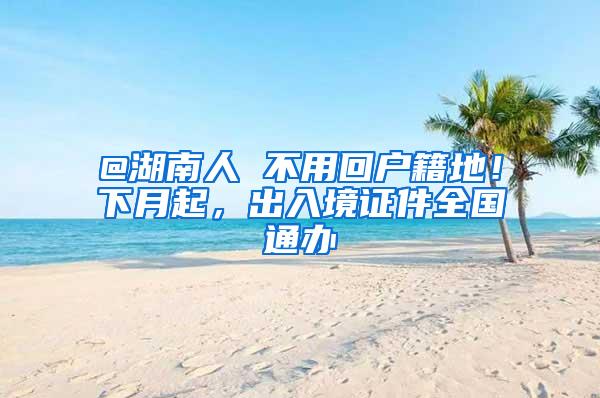 @湖南人 不用回户籍地！下月起，出入境证件全国通办