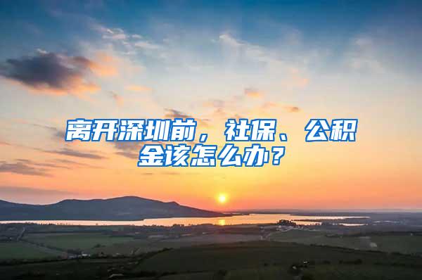 离开深圳前，社保、公积金该怎么办？