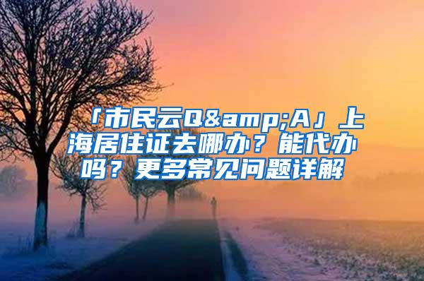 「市民云Q&A」上海居住证去哪办？能代办吗？更多常见问题详解→