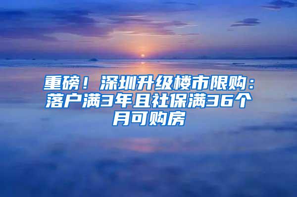 重磅！深圳升级楼市限购：落户满3年且社保满36个月可购房