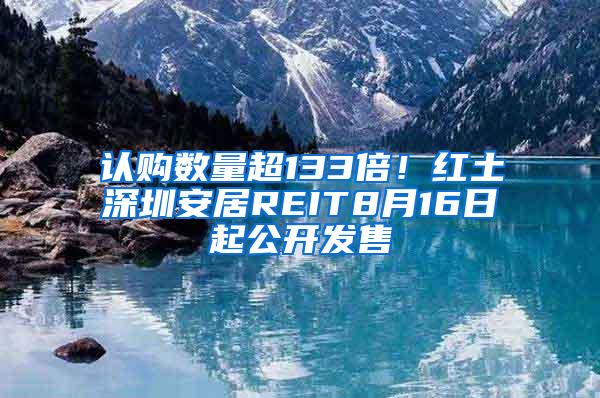 认购数量超133倍！红土深圳安居REIT8月16日起公开发售