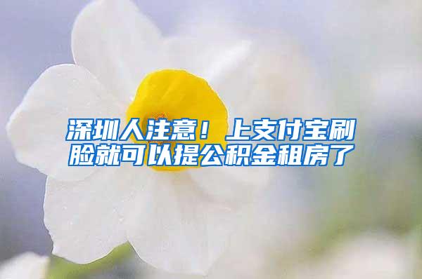 深圳人注意！上支付宝刷脸就可以提公积金租房了