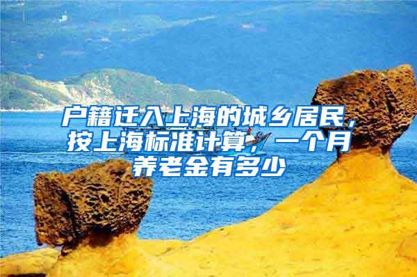 户籍迁入上海的城乡居民，按上海标准计算，一个月养老金有多少