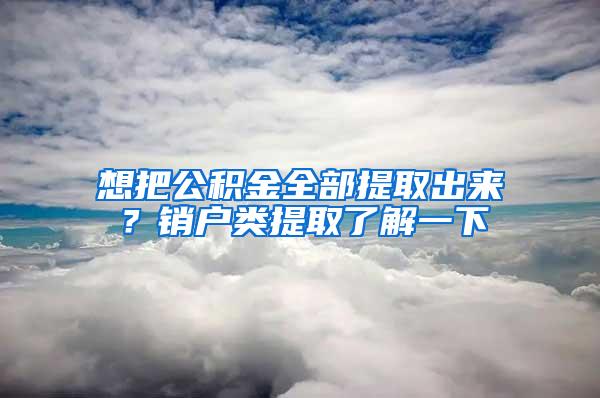 想把公积金全部提取出来？销户类提取了解一下