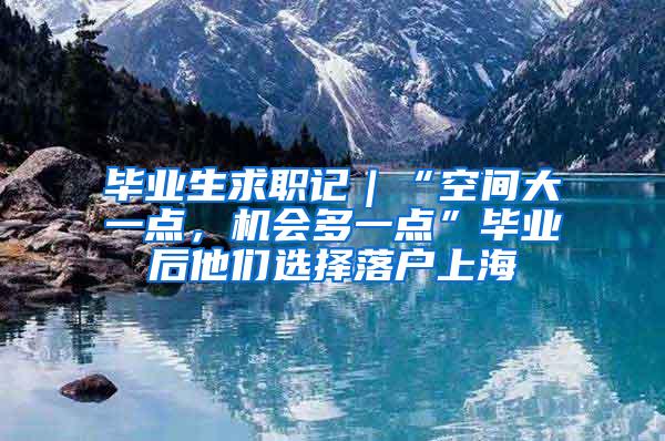 毕业生求职记｜“空间大一点，机会多一点”毕业后他们选择落户上海