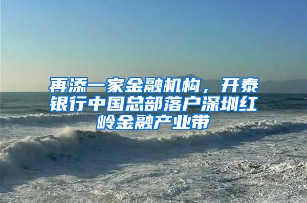 再添一家金融机构，开泰银行中国总部落户深圳红岭金融产业带