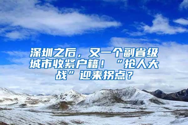 深圳之后，又一个副省级城市收紧户籍！“抢人大战”迎来拐点？