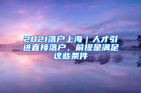 2021落户上海｜人才引进直接落户，前提是满足这些条件