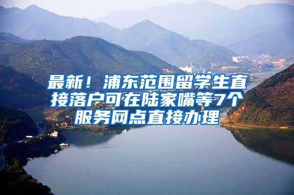 最新！浦东范围留学生直接落户可在陆家嘴等7个服务网点直接办理