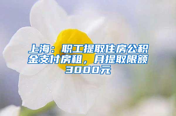 上海：职工提取住房公积金支付房租，月提取限额3000元