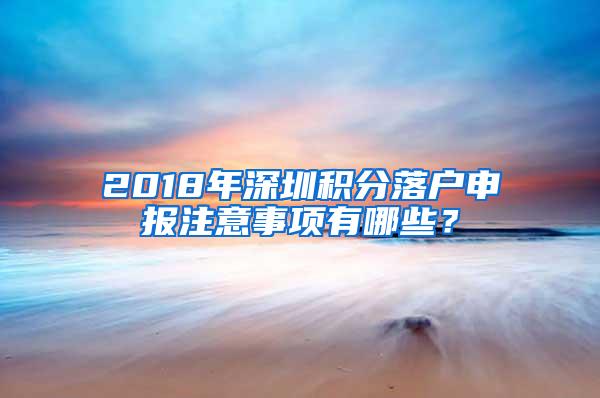 2018年深圳积分落户申报注意事项有哪些？