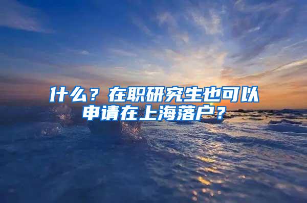 什么？在职研究生也可以申请在上海落户？