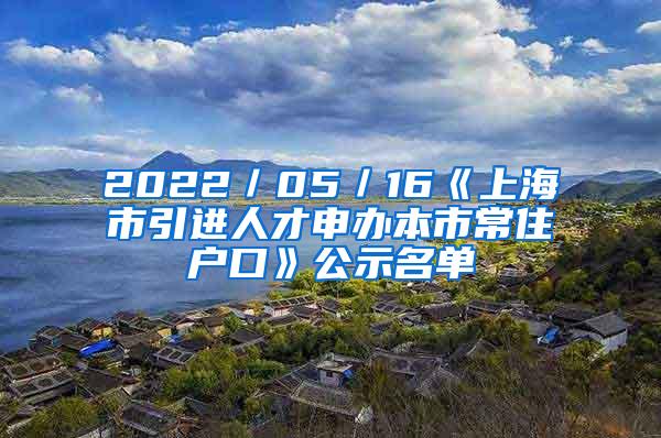 2022／05／16《上海市引进人才申办本市常住户口》公示名单