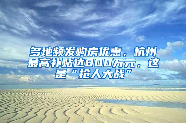 多地频发购房优惠，杭州最高补贴达800万元，这是“抢人大战”