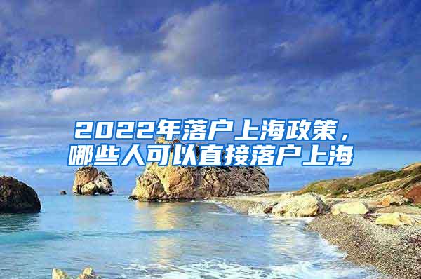 2022年落户上海政策，哪些人可以直接落户上海