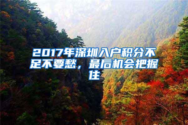 2017年深圳入户积分不足不要愁，最后机会把握住