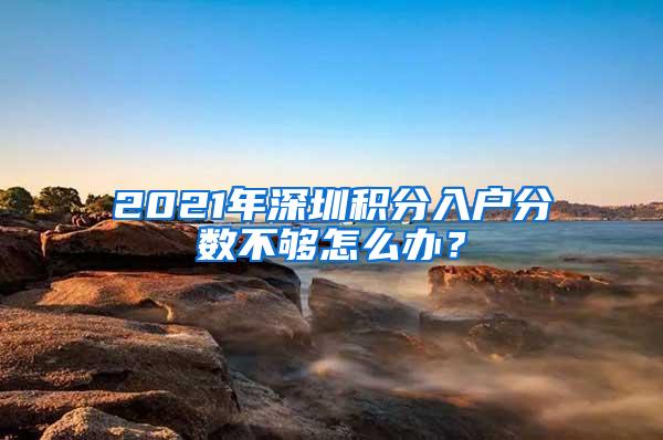 2021年深圳积分入户分数不够怎么办？