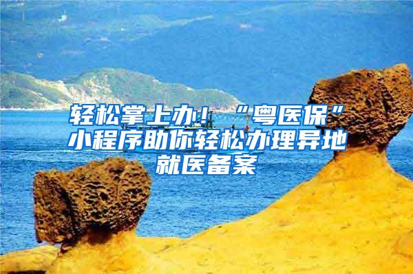 轻松掌上办！“粤医保”小程序助你轻松办理异地就医备案