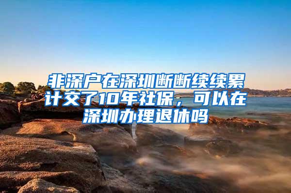 非深户在深圳断断续续累计交了10年社保，可以在深圳办理退休吗