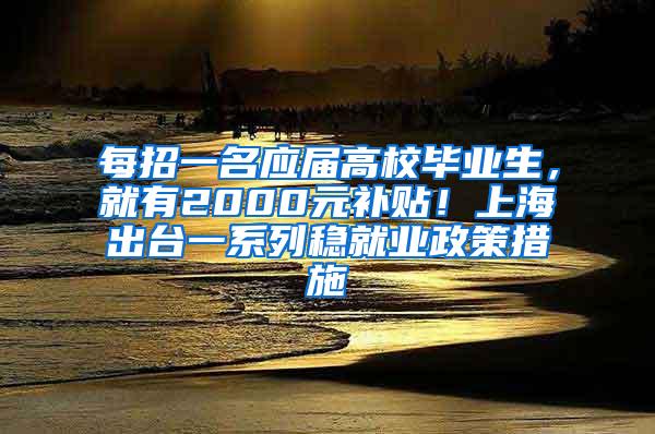 每招一名应届高校毕业生，就有2000元补贴！上海出台一系列稳就业政策措施