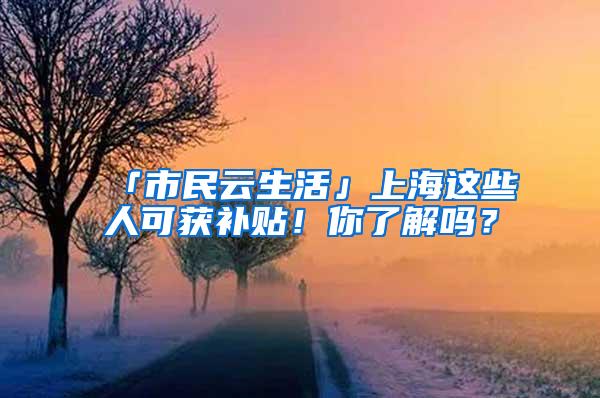 「市民云生活」上海这些人可获补贴！你了解吗？