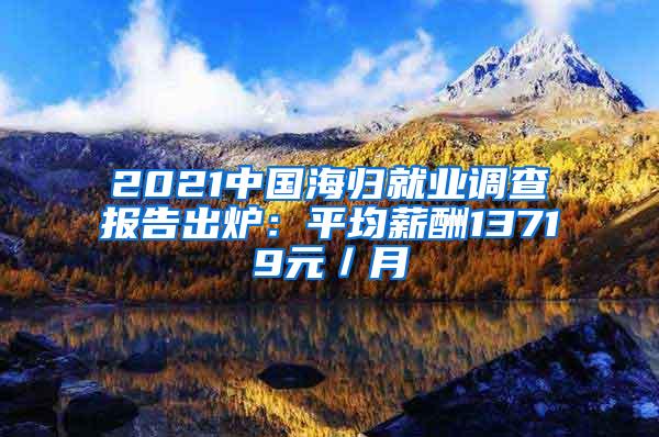 2021中国海归就业调查报告出炉：平均薪酬13719元／月