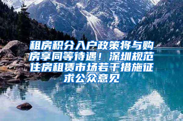 租房积分入户政策将与购房享同等待遇！深圳规范住房租赁市场若干措施征求公众意见