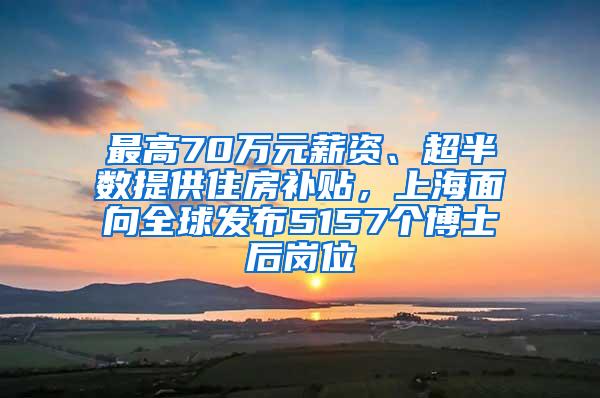 最高70万元薪资、超半数提供住房补贴，上海面向全球发布5157个博士后岗位