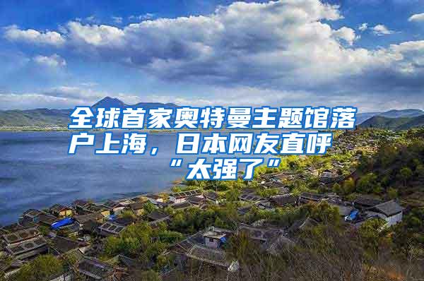 全球首家奥特曼主题馆落户上海，日本网友直呼“太强了”