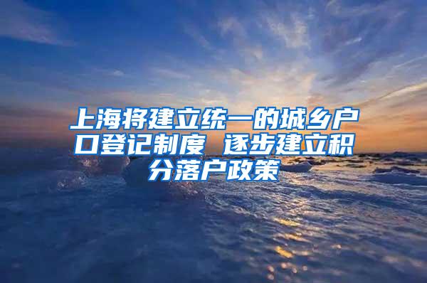 上海将建立统一的城乡户口登记制度 逐步建立积分落户政策