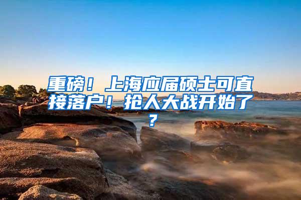 重磅！上海应届硕士可直接落户！抢人大战开始了？