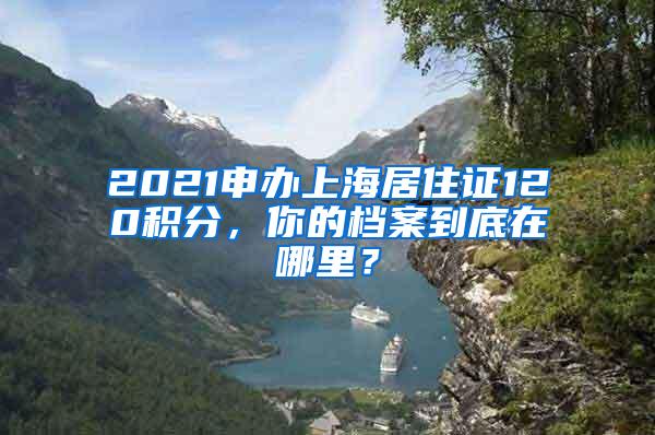 2021申办上海居住证120积分，你的档案到底在哪里？