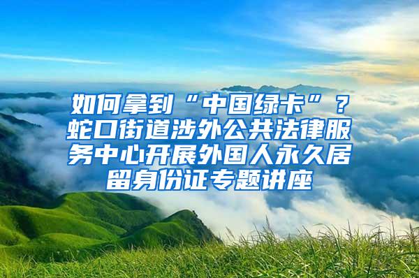 如何拿到“中国绿卡”？蛇口街道涉外公共法律服务中心开展外国人永久居留身份证专题讲座