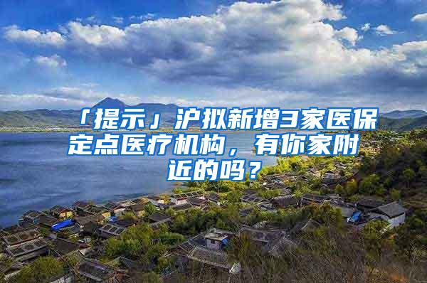 「提示」沪拟新增3家医保定点医疗机构，有你家附近的吗？