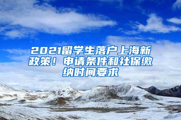 2021留学生落户上海新政策！申请条件和社保缴纳时间要求